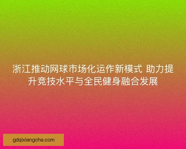 浙江推动网球市场化运作新模式 助力提升竞技水平与全民健身融合发展
