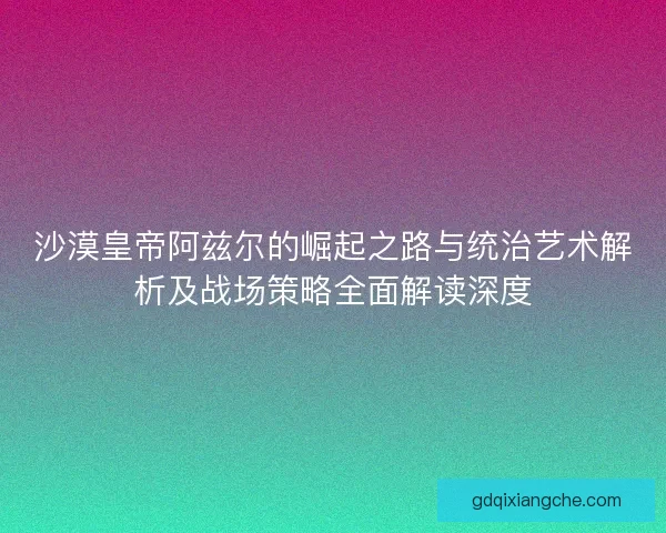 沙漠皇帝阿兹尔的崛起之路与统治艺术解析及战场策略全面解读深度