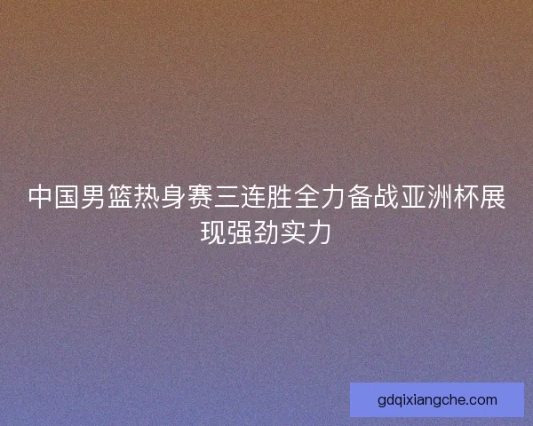 中国男篮热身赛三连胜全力备战亚洲杯展现强劲实力